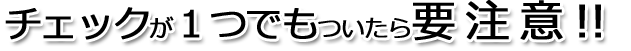 チェックが1つでもついたら要注意!!