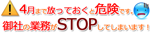 4月まで放っておくと危険です。御社の業務がSTOPしてしまいます!